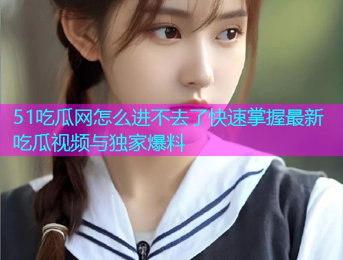51吃瓜网怎么进不去了快速掌握最新吃瓜视频与独家爆料