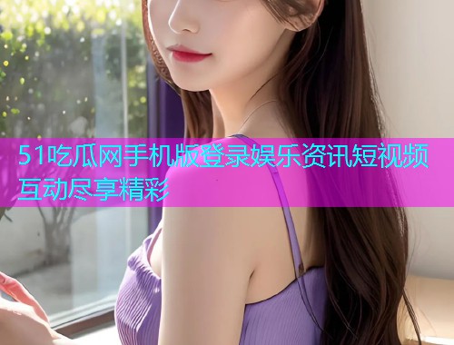 51吃瓜网手机版登录娱乐资讯短视频互动尽享精彩
