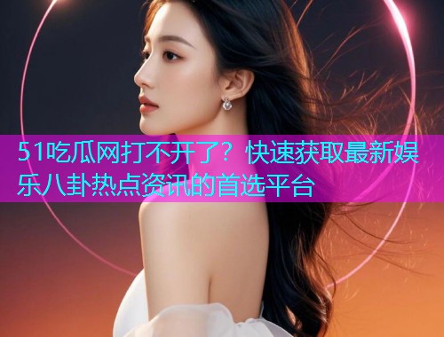 51吃瓜网打不开了？快速获取最新娱乐八卦热点资讯的首选平台