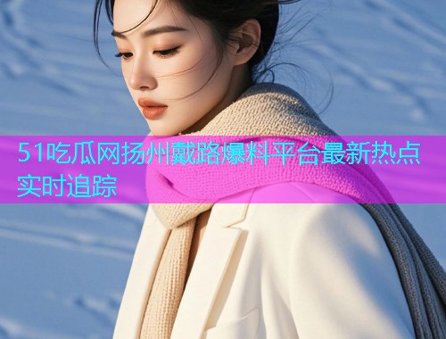 51吃瓜网扬州戴路爆料平台最新热点实时追踪
