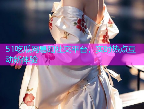 51吃瓜网易阳社交平台，实时热点互动新体验