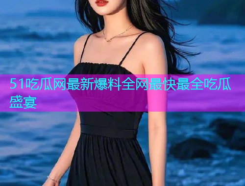 51吃瓜网最新爆料全网最快最全吃瓜盛宴
