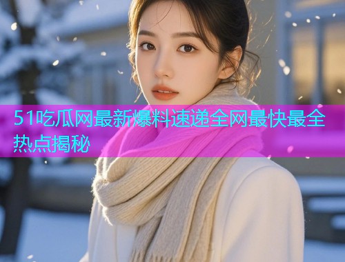 51吃瓜网最新爆料速递全网最快最全热点揭秘