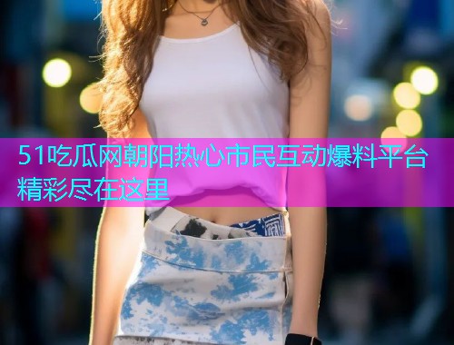 51吃瓜网朝阳热心市民互动爆料平台精彩尽在这里