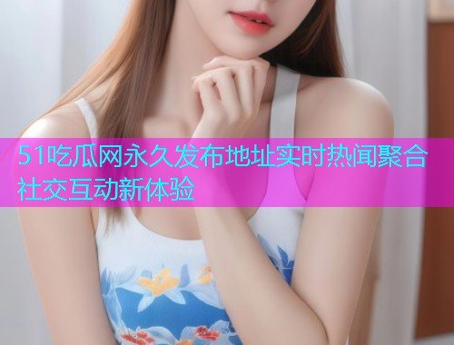 51吃瓜网永久发布地址实时热闻聚合社交互动新体验