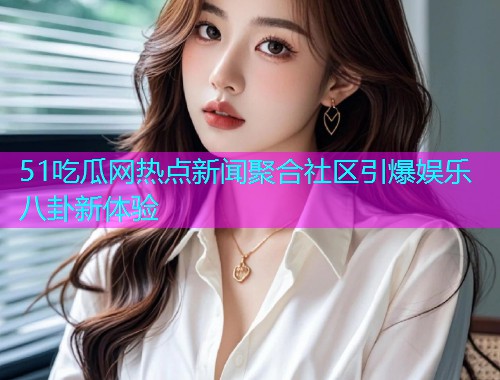 51吃瓜网热点新闻聚合社区引爆娱乐八卦新体验