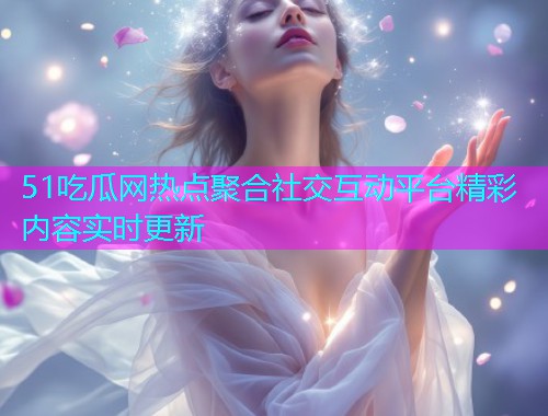 51吃瓜网热点聚合社交互动平台精彩内容实时更新