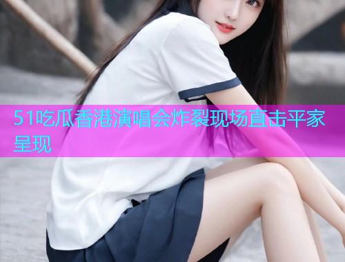 51吃瓜香港演唱会炸裂现场直击平家呈现