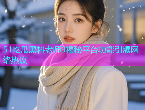51吃瓜黑料老师3揭秘平台功能引爆网络热议