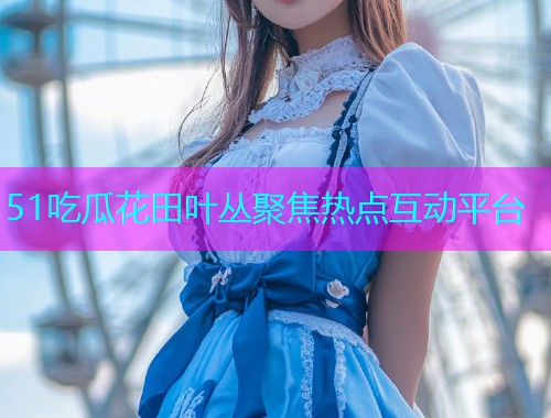 51吃瓜花田叶丛聚焦热点互动平台