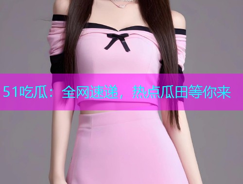 51吃瓜：全网速递，热点瓜田等你来